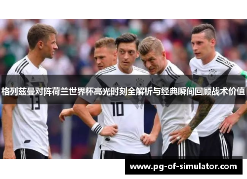 格列兹曼对阵荷兰世界杯高光时刻全解析与经典瞬间回顾战术价值